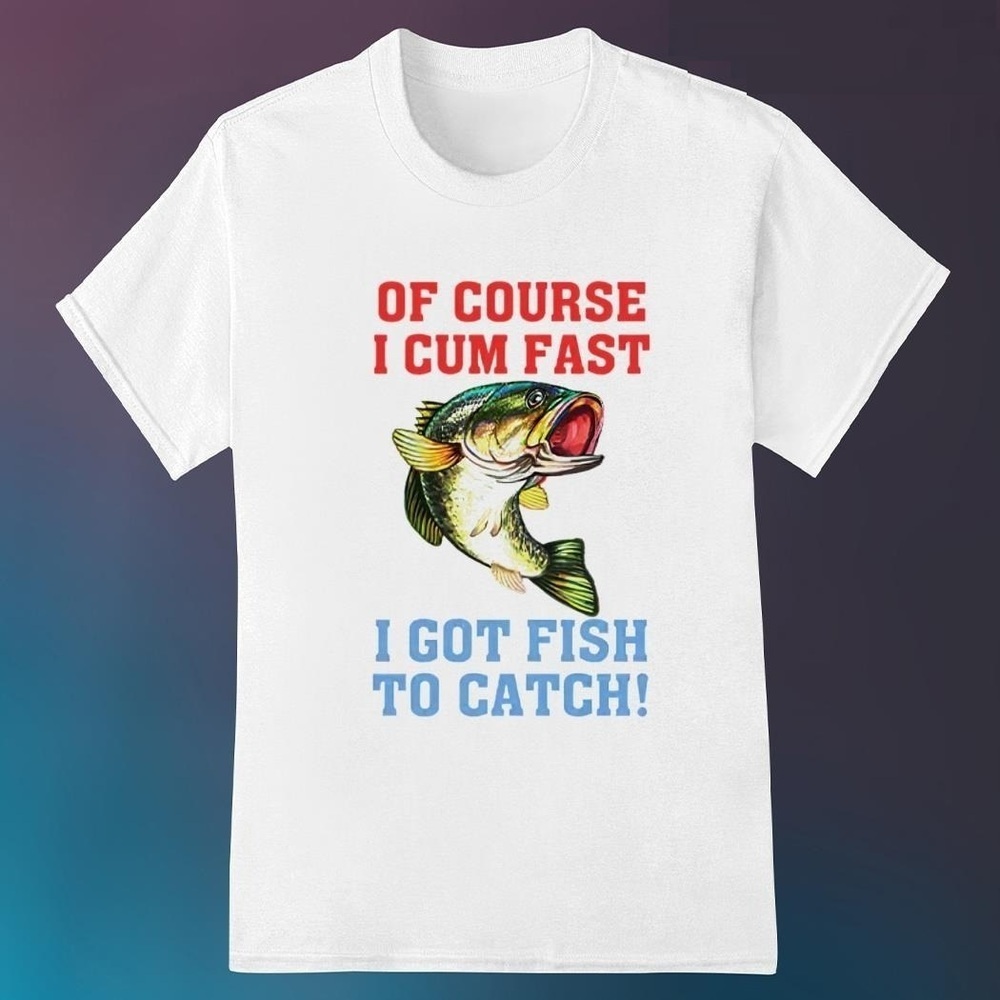 Of Course I Cum Fast I Got Fish To Catch Tshirt